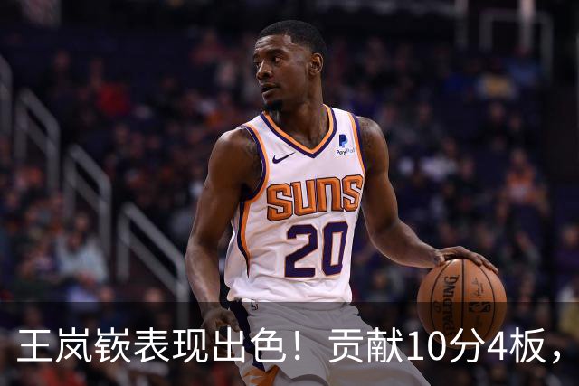 王岚嵚表现出色！贡献10分4板，正负值+13为球队助力