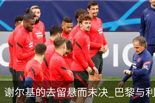 谢尔基的去留悬而未决 巴黎与利物浦争抢成为焦点